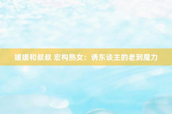 媛媛和叔叔 宏构熟女：诱东谈主的老到魔力