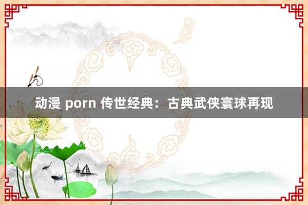 动漫 porn 传世经典：古典武侠寰球再现