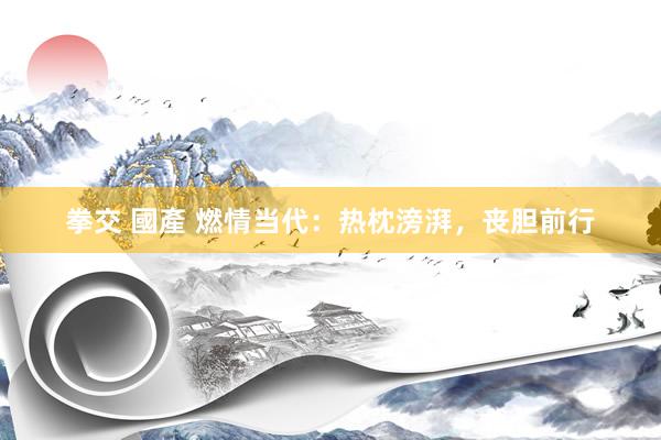 拳交 國產 燃情当代：热枕滂湃，丧胆前行