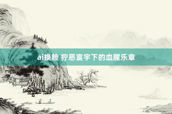 ai换脸 狞恶寰宇下的血腥乐章