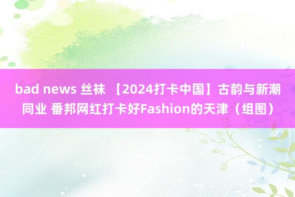 bad news 丝袜 【2024打卡中国】古韵与新潮同业 番邦网红打卡好Fashion的天津（组图）