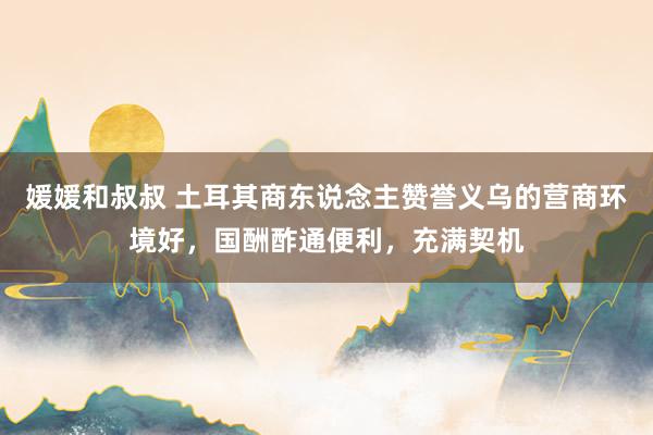 媛媛和叔叔 土耳其商东说念主赞誉义乌的营商环境好，国酬酢通便利，充满契机