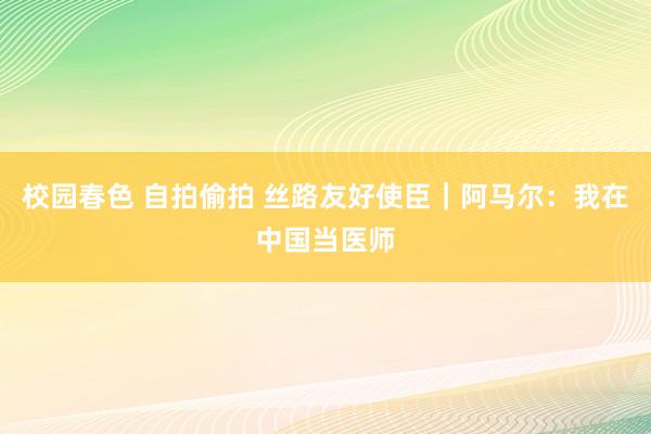 校园春色 自拍偷拍 丝路友好使臣｜阿马尔：我在中国当医师