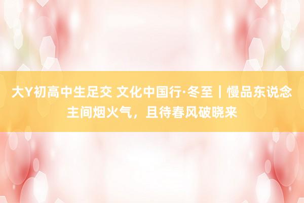大Y初高中生足交 文化中国行·冬至｜慢品东说念主间烟火气，且待春风破晓来