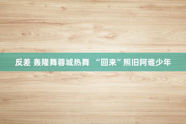 反差 轰隆舞蓉城热舞  “回来”照旧阿谁少年