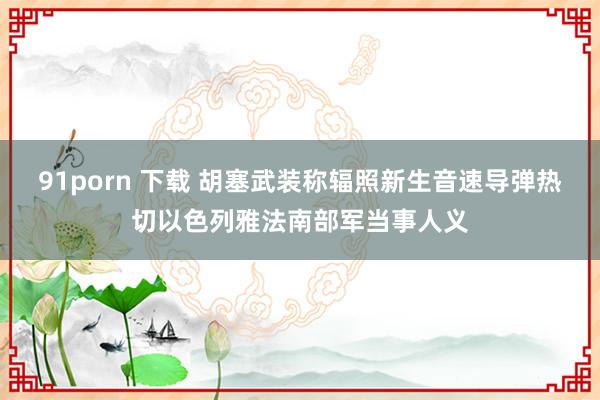 91porn 下载 胡塞武装称辐照新生音速导弹热切以色列雅法南部军当事人义