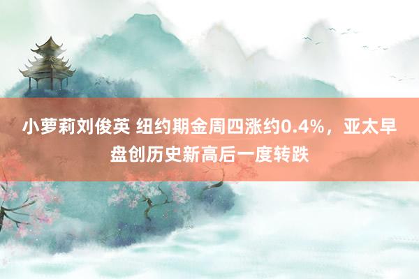 小萝莉刘俊英 纽约期金周四涨约0.4%，亚太早盘创历史新高后一度转跌
