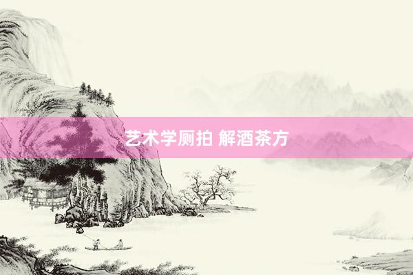 艺术学厕拍 解酒茶方