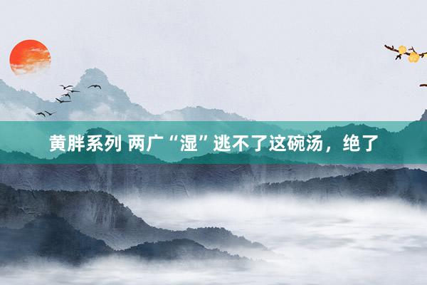 黄胖系列 两广“湿”逃不了这碗汤，绝了