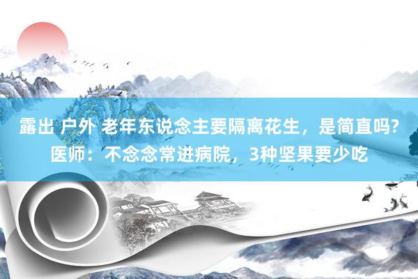 露出 户外 老年东说念主要隔离花生，是简直吗?医师：不念念常进病院，3种坚果要少吃