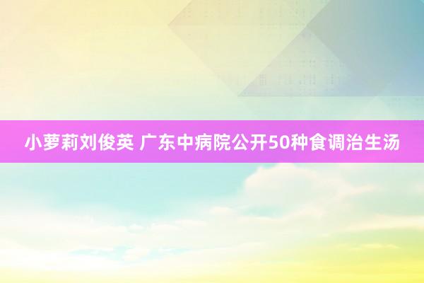 小萝莉刘俊英 广东中病院公开50种食调治生汤