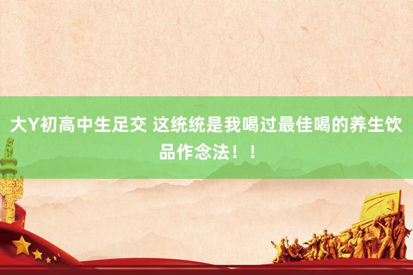 大Y初高中生足交 这统统是我喝过最佳喝的养生饮品作念法！！