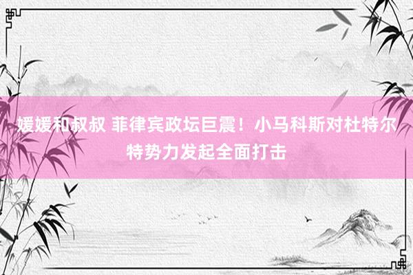 媛媛和叔叔 菲律宾政坛巨震！小马科斯对杜特尔特势力发起全面打击