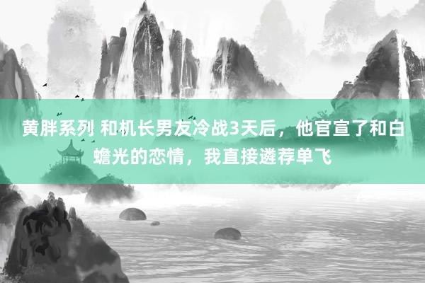黄胖系列 和机长男友冷战3天后，他官宣了和白蟾光的恋情，我直接遴荐单飞
