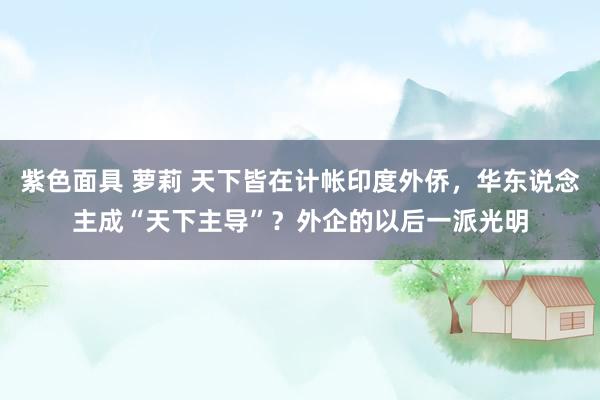 紫色面具 萝莉 天下皆在计帐印度外侨，华东说念主成“天下主导”？外企的以后一派光明