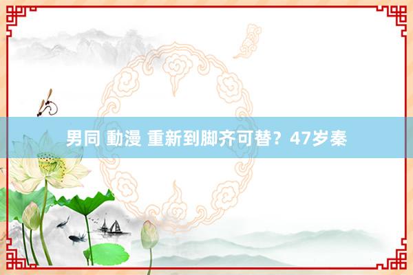 男同 動漫 重新到脚齐可替？47岁秦