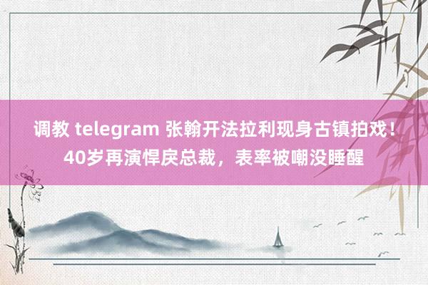 调教 telegram 张翰开法拉利现身古镇拍戏！40岁再演悍戾总裁，表率被嘲没睡醒