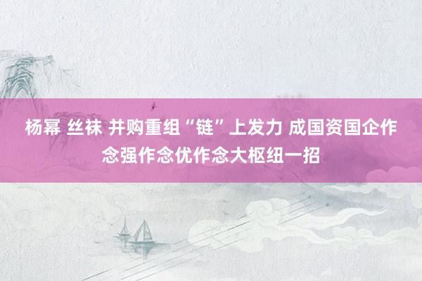 杨幂 丝袜 并购重组“链”上发力 成国资国企作念强作念优作念大枢纽一招
