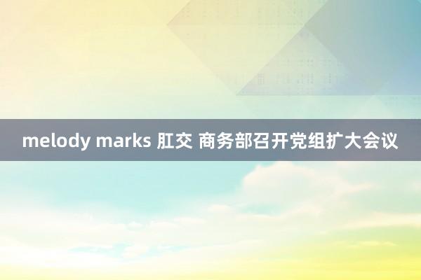 melody marks 肛交 商务部召开党组扩大会议