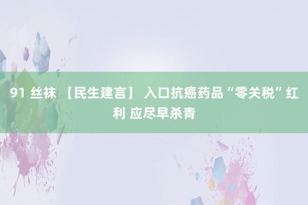 91 丝袜 【民生建言】 入口抗癌药品“零关税”红利 应尽早杀青