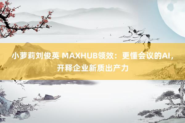 小萝莉刘俊英 MAXHUB领效：更懂会议的AI，开释企业新质出产力