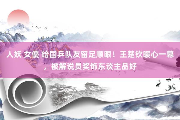 人妖 女優 给国乒队友留足顺眼！王楚钦暖心一幕，被解说员奖饰东谈主品好