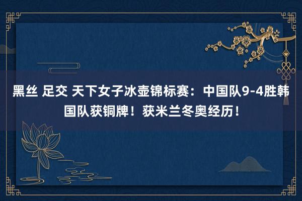 黑丝 足交 天下女子冰壶锦标赛：中国队9-4胜韩国队获铜牌！获米兰冬奥经历！