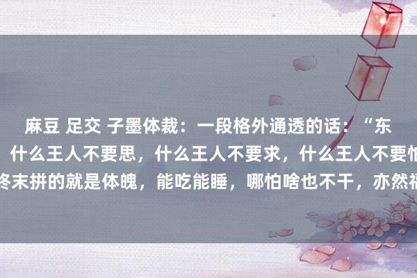 麻豆 足交 子墨体裁:一段格外通透的话:“东谈主到老年,只管辞世,什么王人不要思,什么王人不要求,什么王人不要怕。东谈主活一辈子,终末拼的就是体魄,能吃能睡,哪怕啥也不干,亦然福泽。别折腾,别自找纳闷,别多思,别挂念,日...