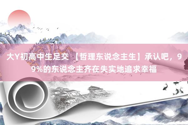 大Y初高中生足交 【哲理东说念主生】承认吧，99%的东说念主齐在失实地追求幸福