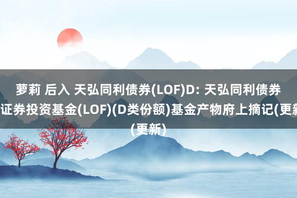 萝莉 后入 天弘同利债券(LOF)D: 天弘同利债券型证券投资基金(LOF)(D类份额)基金产物府上摘记(更新)