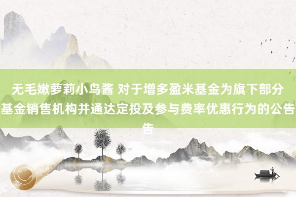 无毛嫩萝莉小鸟酱 对于增多盈米基金为旗下部分基金销售机构并通达定投及参与费率优惠行为的公告