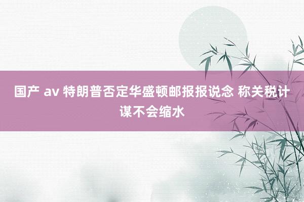 国产 av 特朗普否定华盛顿邮报报说念 称关税计谋不会缩水
