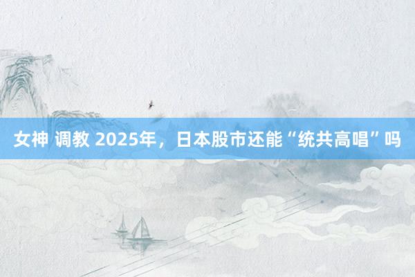 女神 调教 2025年，日本股市还能“统共高唱”吗