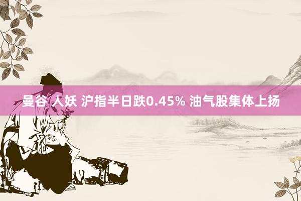 曼谷 人妖 沪指半日跌0.45% 油气股集体上扬