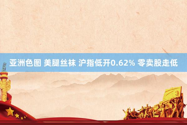 亚洲色图 美腿丝袜 沪指低开0.62% 零卖股走低