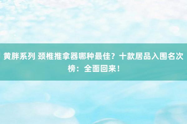 黄胖系列 颈椎推拿器哪种最佳？十款居品入围名次榜：全面回来！