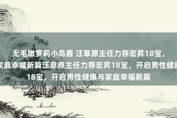 无毛嫩萝莉小鸟酱 汪草原主任力荐宏昇18宝，开启男性健康与家庭幸福新篇汪草原主任力荐宏昇18宝，开启男性健康与家庭幸福新篇