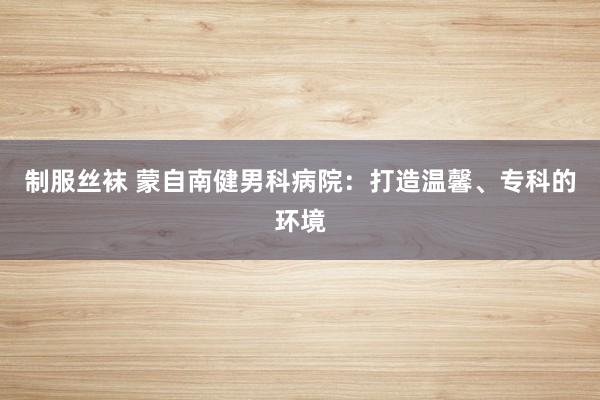 制服丝袜 蒙自南健男科病院：打造温馨、专科的环境