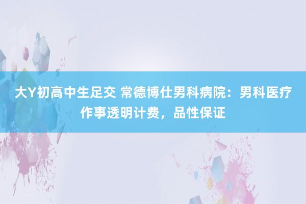大Y初高中生足交 常德博仕男科病院：男科医疗作事透明计费，品性保证