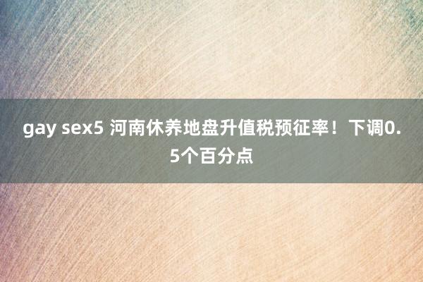 gay sex5 河南休养地盘升值税预征率！下调0.5个百分点