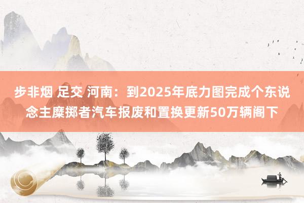 步非烟 足交 河南：到2025年底力图完成个东说念主糜掷者汽车报废和置换更新50万辆阁下