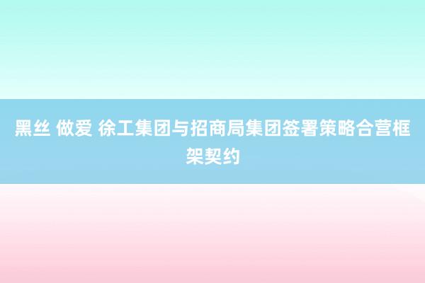 黑丝 做爱 徐工集团与招商局集团签署策略合营框架契约