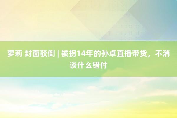 萝莉 封面驳倒 | 被拐14年的孙卓直播带货，不消谈什么错付