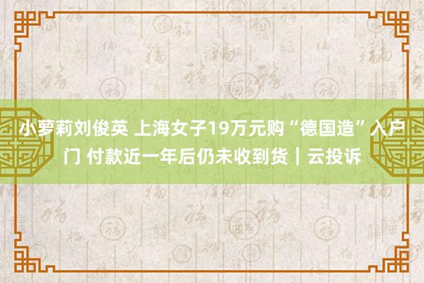 小萝莉刘俊英 上海女子19万元购“德国造”入户门 付款近一年后仍未收到货｜云投诉