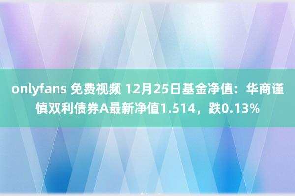 onlyfans 免费视频 12月25日基金净值：华商谨慎双利债券A最新净值1.514，跌0.13%