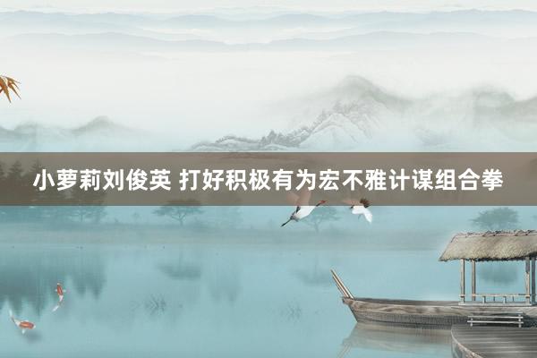 小萝莉刘俊英 打好积极有为宏不雅计谋组合拳