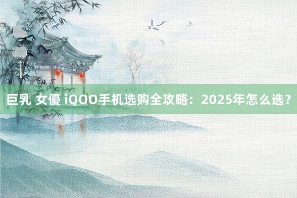 巨乳 女優 iQOO手机选购全攻略：2025年怎么选？