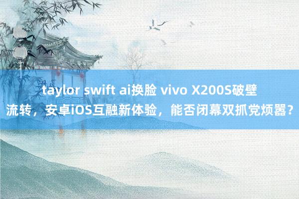 taylor swift ai换脸 vivo X200S破壁流转，安卓iOS互融新体验，能否闭幕双抓党烦嚣？