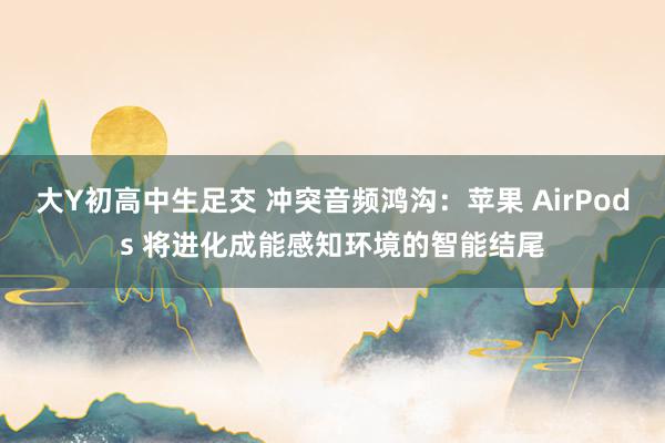 大Y初高中生足交 冲突音频鸿沟：苹果 AirPods 将进化成能感知环境的智能结尾
