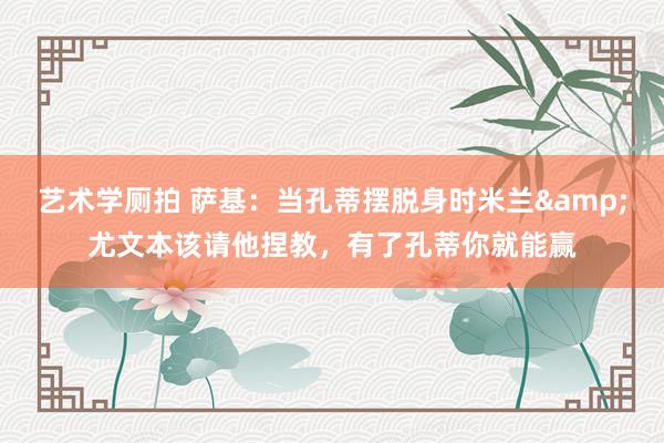 艺术学厕拍 萨基：当孔蒂摆脱身时米兰&尤文本该请他捏教，有了孔蒂你就能赢